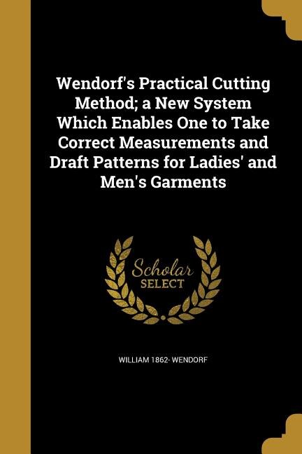 Front cover_Wendorf's Practical Cutting Method; a New System Which Enables One to Take Correct Measurements and Draft Patterns for Ladies' and Men's Garments