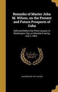 Remarks of Master John M. Wilson, on the Present and Future Prospects of Cuba: Delivered Before the Phnix Lyceum, in Washington City, on Monday Evening, July 3, 1854 ..