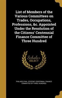 List of Members of the Various Committees on Trades, Occupations, Professions, &c. Appointed Under the Resolution of the Citizens' Centennial Finance Committee of Three Hundred