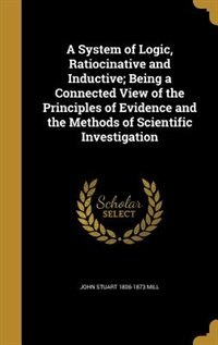 A System of Logic, Ratiocinative and Inductive; Being a Connected View of the Principles of Evidence and the Methods of Scientific Investigation