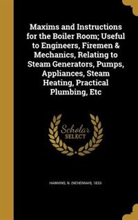 Couverture_Maxims and Instructions for the Boiler Room; Useful to Engineers, Firemen & Mechanics, Relating to Steam Generators, Pumps, Appliances, Steam Heating, Practical Plumbing, Etc