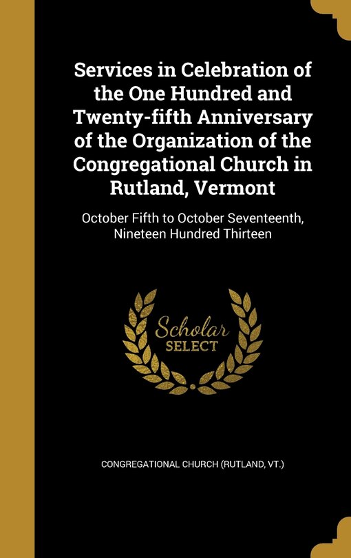 Services in Celebration of the One Hundred and Twenty-fifth Anniversary of the Organization of the Congregational Church in Rutland, Vermont: October Fifth to October Seventeenth, Nineteen Hundred Thirteen