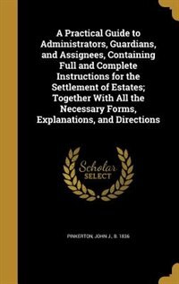 A Practical Guide to Administrators, Guardians, and Assignees, Containing Full and Complete Instructions for the Settlement of Estates; Together With All the Necessary Forms, Explanations, and Directions