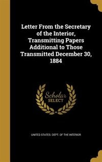 Front cover_Letter From the Secretary of the Interior, Transmitting Papers Additional to Those Transmitted December 30, 1884