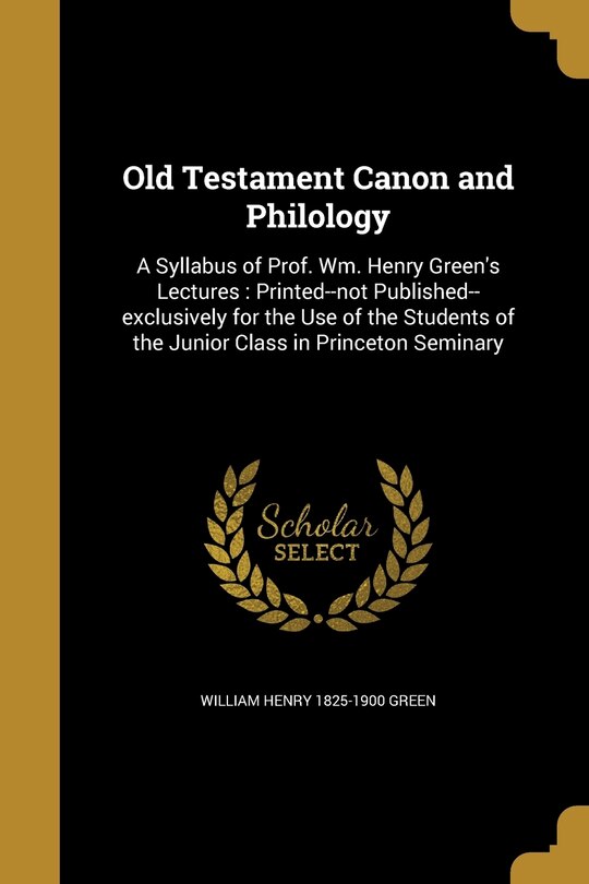 Old Testament Canon and Philology: A Syllabus of Prof. Wm. Henry Green's Lectures: Printed--not Published--exclusively for the Use of the Students of the Junior Class in Princeton Seminary