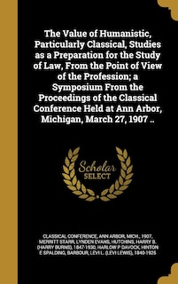 The Value of Humanistic, Particularly Classical, Studies as a Preparation for the Study of Law, From the Point of View of the Profession; a Symposium From the Proceedings of the Classical Conference Held at Ann Arbor, Michigan, March 27, 1907 ..