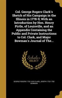 Col. George Rogers Clark's Sketch of His Campaign in the Illinois in 1778-9; With an Introduction by Hon. Henry Pirtle, of Louisville, and an Appendix Containing the Public and Private Instructions to Col. Clark, and Major Bowman's Journal of The...