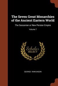The Seven Great Monarchies of the Ancient Eastern World: The Sassanian or New Persian Empire; Volume 7