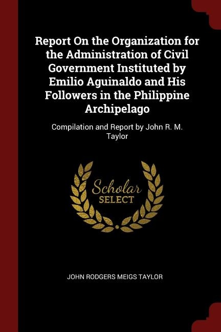 Report On the Organization for the Administration of Civil Government Instituted by Emilio Aguinaldo and His Followers in the Philippine Archipelago: Compilation and Report by John R. M. Taylor