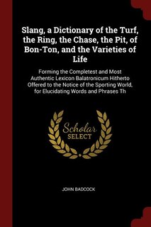 Slang, a Dictionary of the Turf, the Ring, the Chase, the Pit, of Bon-Ton, and the Varieties of Life: Forming the Completest and Most Authentic Lexicon Balatronicum Hitherto Offered to the Notice of th