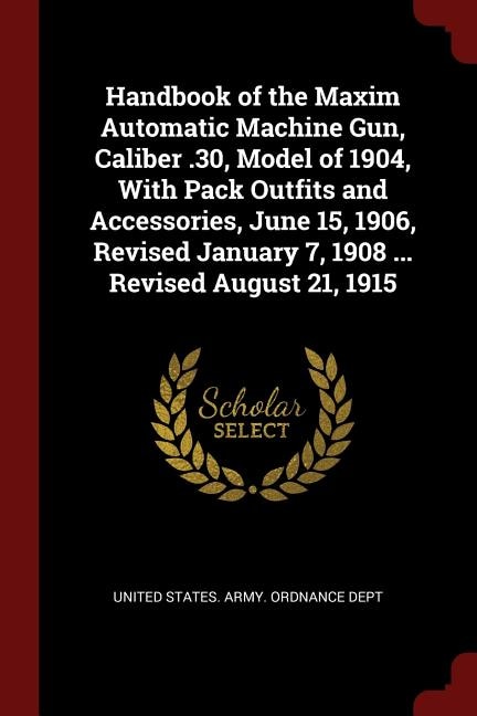 Handbook of the Maxim Automatic Machine Gun, Caliber .30, Model of 1904, With Pack Outfits and Accessories, June 15, 1906, Revised January 7, 1908 ... Revised August 21, 1915