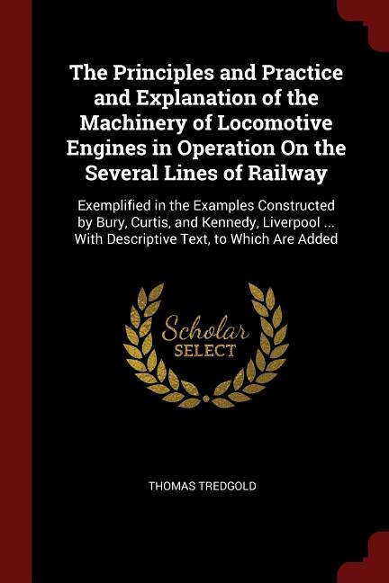 The Principles and Practice and Explanation of the Machinery of Locomotive Engines in Operation On the Several Lines of Railway: Exemplified in the Examples Constructed by Bury, Curtis, and Kennedy, Liverpool ... With Descriptiv