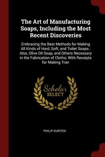 The Art of Manufacturing Soaps, Including the Most Recent Discoveries: Embracing the Best Methods for Making All Kinds of Hard, Soft, and Toilet Soaps ; Also, Olive Oil S