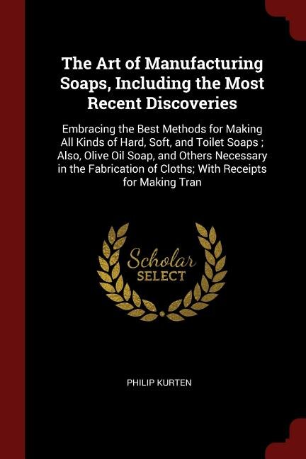The Art of Manufacturing Soaps, Including the Most Recent Discoveries: Embracing the Best Methods for Making All Kinds of Hard, Soft, and Toilet Soaps ; Also, Olive Oil S