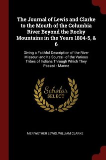 The Journal of Lewis and Clarke to the Mouth of the Columbia River Beyond the Rocky Mountains in the Years 1804-5, & 6: Giving a Faithful Description of the River Missouri and Its Source - of the Various Tribes of India