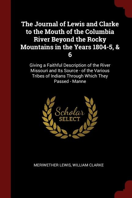 The Journal of Lewis and Clarke to the Mouth of the Columbia River Beyond the Rocky Mountains in the Years 1804-5, & 6: Giving a Faithful Description of the River Missouri and Its Source - of the Various Tribes of India