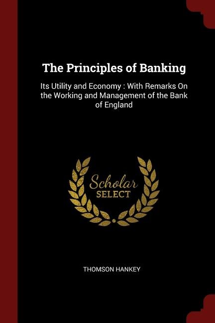 The Principles of Banking: Its Utility and Economy : With Remarks On the Working and Management of the Bank of England