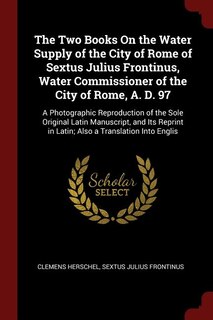 The Two Books On the Water Supply of the City of Rome of Sextus Julius Frontinus, Water Commissioner of the City of Rome, A. D. 97: A Photographic Reproduction of the Sole Original Latin Manuscript, and Its Reprint in Latin; Also a