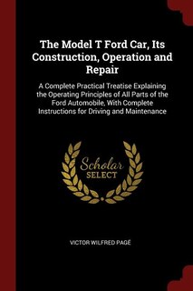 The Model T Ford Car, Its Construction, Operation and Repair: A Complete Practical Treatise Explaining the Operating Principles of All Parts of the Ford Automobi