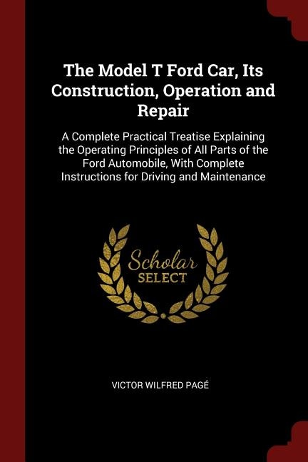 The Model T Ford Car, Its Construction, Operation and Repair: A Complete Practical Treatise Explaining the Operating Principles of All Parts of the Ford Automobi