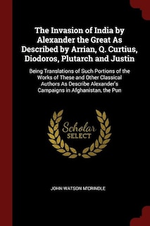 The Invasion of India by Alexander the Great As Described by Arrian, Q. Curtius, Diodoros, Plutarch and Justin: Being Translations of Such Portions of the Works of These and Other Classical Authors As Describe A