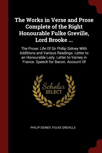 The Works in Verse and Prose Complete of the Right Honourable Fulke Greville, Lord Brooke ...: The Prose: Life Of Sir Philip Sidney With Additions and Various Readings. Letter to an Honourable L