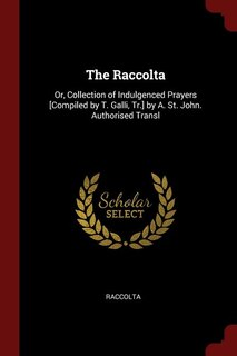 The Raccolta: Or, Collection of Indulgenced Prayers [Compiled by T. Galli, Tr.] by A. St. John. Authorised Transl