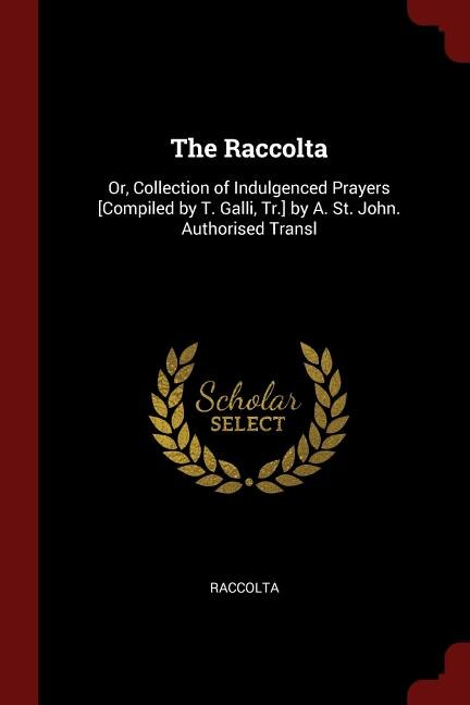 The Raccolta: Or, Collection of Indulgenced Prayers [Compiled by T. Galli, Tr.] by A. St. John. Authorised Transl