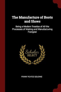 The Manufacture of Boots and Shoes: Being a Modern Treatise of All the Processes of Making and Manufacturing Footgear