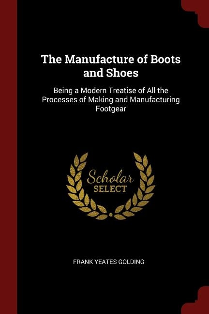 The Manufacture of Boots and Shoes: Being a Modern Treatise of All the Processes of Making and Manufacturing Footgear