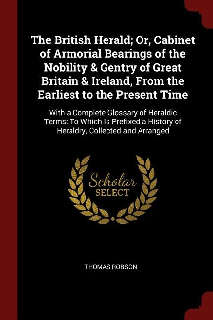 The British Herald; Or, Cabinet of Armorial Bearings of the Nobility & Gentry of Great Britain & Ireland, From the Earliest to the Present Time: With a Complete Glossary of Heraldic Terms: To Which Is Prefixed a History of Heraldry, Collected a