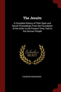 The Jesuits: A Complete History of Their Open and Secret Proceedings From the Foundation of the Order to the Pre