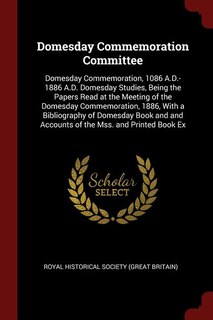 Domesday Commemoration Committee: Domesday Commemoration, 1086 A.D.-1886 A.D. Domesday Studies, Being the Papers Read at the Meeting