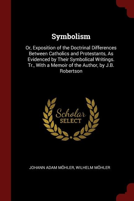 Symbolism: Or, Exposition of the Doctrinal Differences Between Catholics and Protestants, As Evidenced by Thei