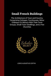 Small French Buildings: The Architecture of Town and Country, Comprising Cottages, Farmhouses, Minor Châteaux Or Manors Wit