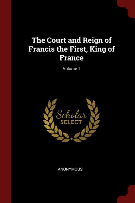The Court and Reign of Francis the First, King of France; Volume 1