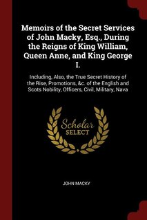 Memoirs of the Secret Services of John Macky, Esq., During the Reigns of King William, Queen Anne, and King George I.: Including, Also, the True Secret History of the Rise, Promotions, &c. of the English and Scots Nobi