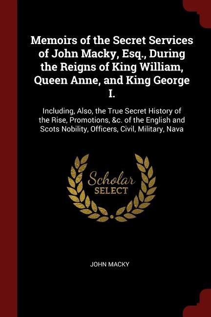 Memoirs of the Secret Services of John Macky, Esq., During the Reigns of King William, Queen Anne, and King George I.: Including, Also, the True Secret History of the Rise, Promotions, &c. of the English and Scots Nobi