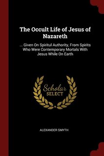 The Occult Life of Jesus of Nazareth: ... Given On Spiritul Authority, From Spirits Who Were Contemporary Mortals With Jesus While On Ear