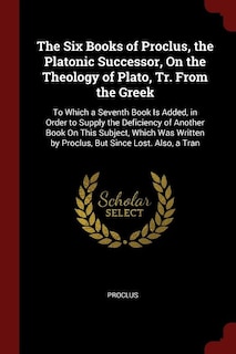 The Six Books of Proclus, the Platonic Successor, On the Theology of Plato, Tr. From the Greek: To Which a Seventh Book Is Added, in Order to Supply the Deficiency of Another Book On This Subject