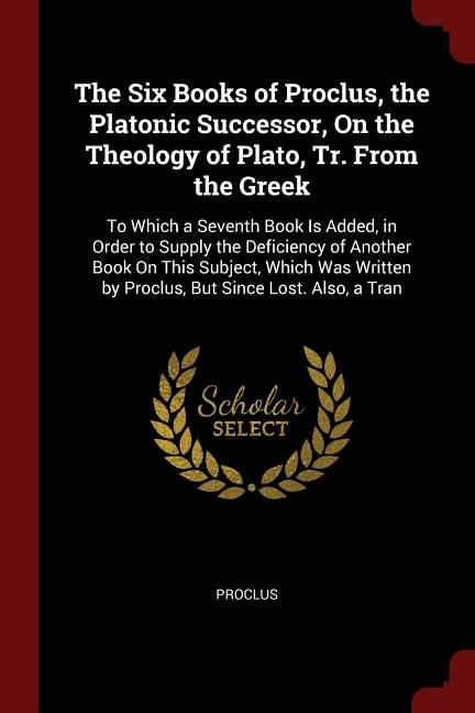 The Six Books of Proclus, the Platonic Successor, On the Theology of Plato, Tr. From the Greek: To Which a Seventh Book Is Added, in Order to Supply the Deficiency of Another Book On This Subject