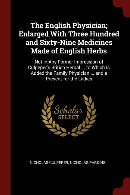 The English Physician; Enlarged With Three Hundred and Sixty-Nine Medicines Made of English Herbs: Not in Any Former Impression of Culpeper's British Herbal ... to Which Is Added the Family Physicia