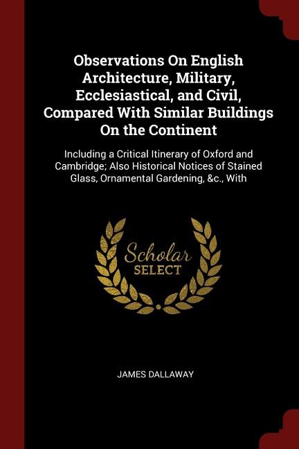 Observations On English Architecture, Military, Ecclesiastical, and Civil, Compared With Similar Buildings On the Continent: Including a Critical Itinerary of Oxford and Cambridge; Also Historical Notices of Stained Glass, O