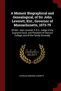 A Memoir Biographical and Genealogical, of Sir John Leverett, Knt., Governor of Massachusetts, 1673-79: Of Hon. John Leverett, F.R.S., Judge of the Supreme Court, and President of Harvard College; and of