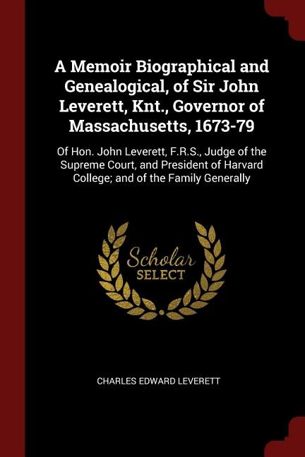 A Memoir Biographical and Genealogical, of Sir John Leverett, Knt., Governor of Massachusetts, 1673-79: Of Hon. John Leverett, F.R.S., Judge of the Supreme Court, and President of Harvard College; and of