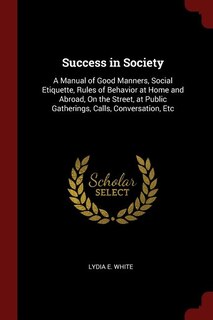 Success in Society: A Manual of Good Manners, Social Etiquette, Rules of Behavior at Home and Abroad, On the Street, at