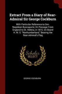Extract From a Diary of Rear-Admiral Sir George Cockburn: With Particular Reference to Gen. Napoleon Buonaparte, On Passage From England to St. Helena, in 18