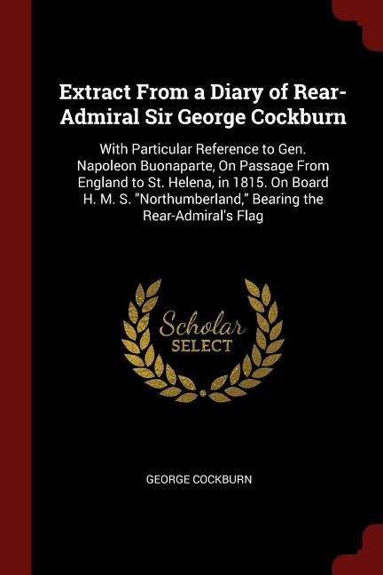 Extract From a Diary of Rear-Admiral Sir George Cockburn: With Particular Reference to Gen. Napoleon Buonaparte, On Passage From England to St. Helena, in 18