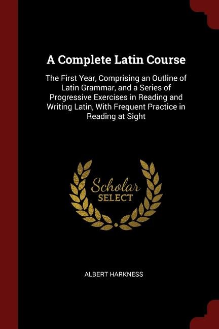 A Complete Latin Course: The First Year, Comprising an Outline of Latin Grammar, and a Series of Progressive Exercises in Re