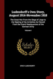 Ludendorff's Own Story, August 1914-November 1918: The Great War From the Siege of Liege to the Signing of the Armistice As Viewed From the Grand Head